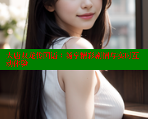 大唐双龙传国语:畅享精彩剧情与实时互动体验 春水堂成人用品网站 第1张 大唐双龙传国语:畅享精彩剧情与实时互动体验 春水堂成人用品网站 第1张