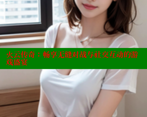火云传奇:畅享无缝对战与社交互动的游戏盛宴 春水堂 第2张 火云传奇:畅享无缝对战与社交互动的游戏盛宴 春水堂 第2张