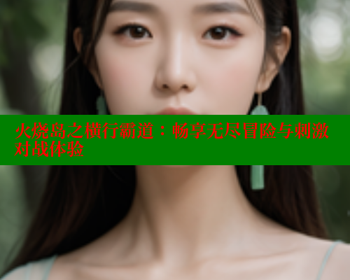 火烧岛之横行霸道:畅享无尽冒险与刺激对战体验 成人春水堂 第1张 火烧岛之横行霸道:畅享无尽冒险与刺激对战体验 成人春水堂 第1张