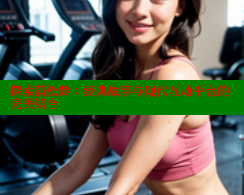 探索蒲松龄:经典故事与现代互动平台的完美结合 成人春水堂 第2张 探索蒲松龄:经典故事与现代互动平台的完美结合 成人春水堂 第2张