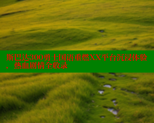 斯巴达300勇士国语重燃XX平台沉浸体验,热血剧情全收录 成人春水堂 第1张 斯巴达300勇士国语重燃XX平台沉浸体验,热血剧情全收录 成人春水堂 第1张