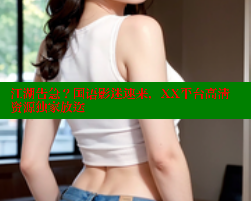 江湖告急?国语影迷速来,XX平台高清资源独家放送 成人春水堂 第1张 江湖告急?国语影迷速来,XX平台高清资源独家放送 成人春水堂 第1张