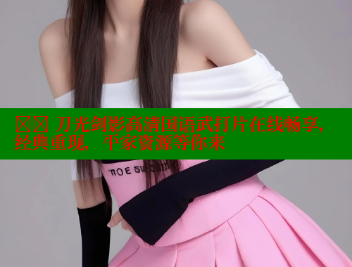 ⚔️ 刀光剑影高清国语武打片在线畅享,经典重现,平家资源等你来