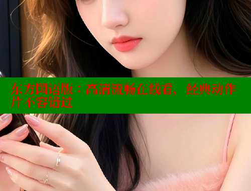 东方国语版:高清流畅在线看,经典动作片不容错过 成人春水堂 第2张 东方国语版:高清流畅在线看,经典动作片不容错过 成人春水堂 第2张