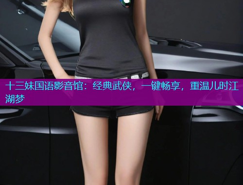 十三妹国语影音馆:经典武侠,一键畅享,重温儿时江湖梦  第2张 十三妹国语影音馆:经典武侠,一键畅享,重温儿时江湖梦  第2张