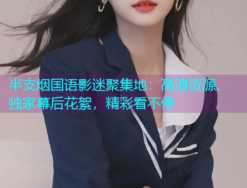 半支烟国语影迷聚集地：高清资源、独家幕后花絮，精彩看不停