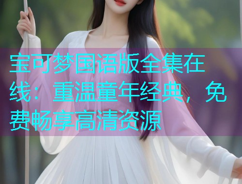 宝可梦国语版全集在线:重温童年经典,免费畅享高清资源