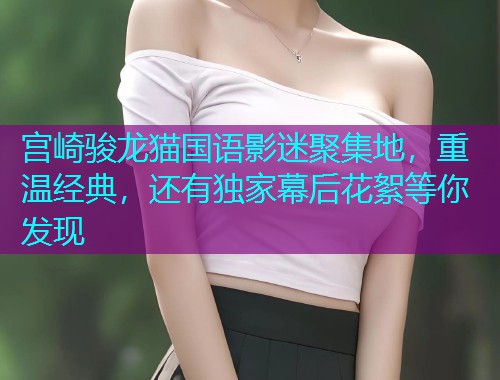 宫崎骏龙猫国语影迷聚集地,重温经典,还有独家幕后花絮等你发现