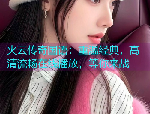 火云传奇国语:重温经典,高清流畅在线播放,等你来战