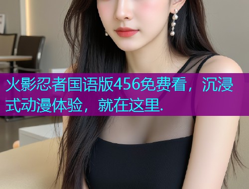 火影忍者国语版456免费看,沉浸式动漫体验,就在这里.